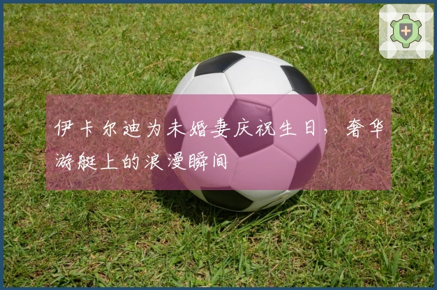 伊卡尔迪为未婚妻庆祝生日，奢华游艇上的浪漫瞬间