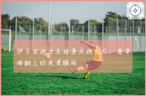 伊卡尔迪为未婚妻庆祝生日，奢华游艇上的浪漫瞬间